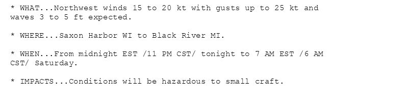 * WHAT...Northwest winds 15 to 20 kt with gusts up to 25 kt and
waves 3 to 5 ft expected.

* WHERE...Saxon Harbor WI to Black River MI.

* WHEN...From midnight EST /11 PM CST/ tonight to 7 AM EST /6 AM
CST/ Saturday.

* IMPACTS...Conditions will be hazardous to small craft.