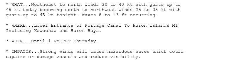* WHAT...Northeast to north winds 30 to 40 kt with gusts up to
45 kt today becoming north to northwest winds 25 to 35 kt with
gusts up to 45 kt tonight. Waves 8 to 13 ft occurring.

* WHERE...Lower Entrance of Portage Canal To Huron Islands MI
Including Keweenaw and Huron Bays.

* WHEN...Until 1 PM EST Thursday.

* IMPACTS...Strong winds will cause hazardous waves which could
capsize or damage vessels and reduce visibility.