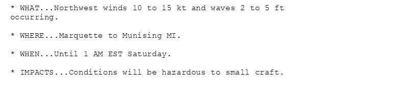 * WHAT...Northwest winds 10 to 15 kt and waves 2 to 5 ft
occurring.

* WHERE...Marquette to Munising MI.

* WHEN...Until 1 AM EST Saturday.

* IMPACTS...Conditions will be hazardous to small craft.