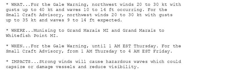 * WHAT...For the Gale Warning, northwest winds 20 to 30 kt with
gusts up to 40 kt and waves 10 to 14 ft occurring. For the
Small Craft Advisory, northwest winds 20 to 30 kt with gusts
up to 35 kt and waves 9 to 14 ft expected.

* WHERE...Munising to Grand Marais MI and Grand Marais to
Whitefish Point MI.

* WHEN...For the Gale Warning, until 1 AM EST Thursday. For the
Small Craft Advisory, from 1 AM Thursday to 4 AM EST Friday.

* IMPACTS...Strong winds will cause hazardous waves which could
capsize or damage vessels and reduce visibility.