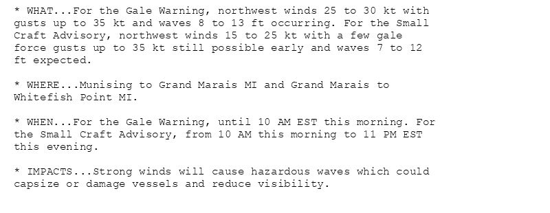 * WHAT...For the Gale Warning, northwest winds 25 to 30 kt with
gusts up to 35 kt and waves 8 to 13 ft occurring. For the Small
Craft Advisory, northwest winds 15 to 25 kt with a few gale
force gusts up to 35 kt still possible early and waves 7 to 12
ft expected.

* WHERE...Munising to Grand Marais MI and Grand Marais to
Whitefish Point MI.

* WHEN...For the Gale Warning, until 10 AM EST this morning. For
the Small Craft Advisory, from 10 AM this morning to 11 PM EST
this evening.

* IMPACTS...Strong winds will cause hazardous waves which could
capsize or damage vessels and reduce visibility.