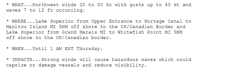 * WHAT...Northwest winds 20 to 30 kt with gusts up to 40 kt and
waves 7 to 12 ft occurring.

* WHERE...Lake Superior from Upper Entrance to Portage Canal to
Manitou Island MI 5NM off shore to the US/Canadian Border and
Lake Superior from Grand Marais MI to Whitefish Point MI 5NM
off shore to the US/Canadian border.

* WHEN...Until 1 AM EST Thursday.

* IMPACTS...Strong winds will cause hazardous waves which could
capsize or damage vessels and reduce visibility.
