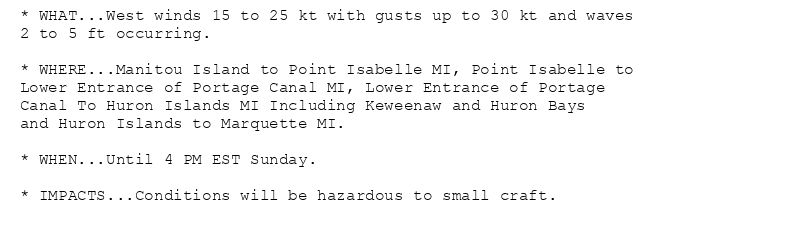 * WHAT...West winds 15 to 25 kt with gusts up to 30 kt and waves
2 to 5 ft occurring.

* WHERE...Manitou Island to Point Isabelle MI, Point Isabelle to
Lower Entrance of Portage Canal MI, Lower Entrance of Portage
Canal To Huron Islands MI Including Keweenaw and Huron Bays
and Huron Islands to Marquette MI.

* WHEN...Until 4 PM EST Sunday.

* IMPACTS...Conditions will be hazardous to small craft.