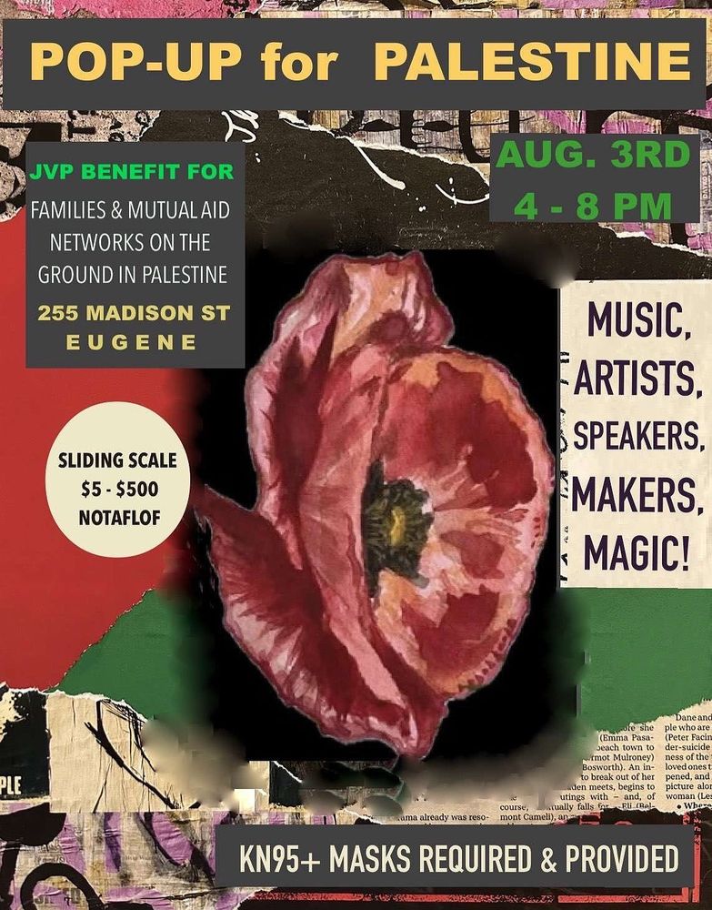 A flyer made of scraps of paper with a red poppy in the center. Text around it says

POP-UP for PALESTINE
AUG. 3RD, 4-8PM

JP BENEFIT FOR FAMILIES & MUTUAL AID
NETWORKS ON THE GROUND IN PALESTINE
255 MADISON ST, EUGENE

MUSIC, ARTISTS, SPEAKERS, MAKERS, MAGIC!

SLIDING SCALE $5 - $500 NOTAFLOF

KN95+ MASKS REQUIRED & PROVIDED