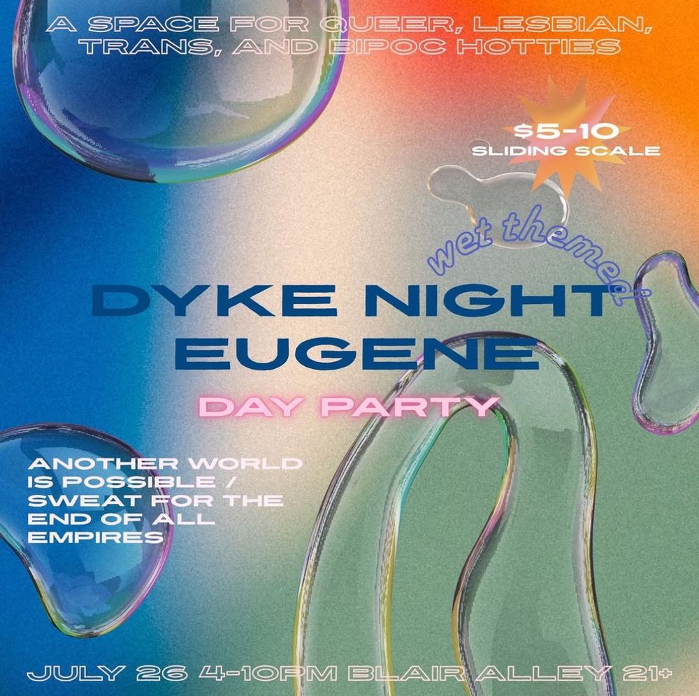 A flyer with a goopy wet multicolored background. Text says

Wet themed
Dyke Night Eugene
Day Party

A space for queer, lesbian, trans, and BIPOC hotties

$5-10 sliding scale

Another world is possible / Sweat for the end of all empires

July 26th, 4-10pm, Blair Alley, 21+
