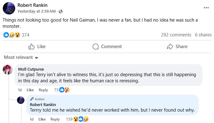 Screenshot of a public Facebook post from author Robert Rankin. 

Robert Rankin: Things not looking too good for Neil Gaiman, I was never a fan, but I had no idea he was such a monster.

Commenter: I'm glad Terry isn't alive to witness this, it's just so depressing that this is still happening in this day and age, it feels like the human race is regressing.

Robert Rankin: Terry told me he wished he'd never worked with him, but I never found out why.