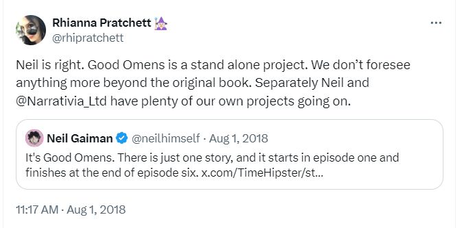 Screencap of tweets from August 2018. Rhianna Pratchett, responding to a quoted tweet from Neil Gaiman: "Neil is Right. Good Omens is a stand alone project. We don't foresee anything more beyond the original book. Separately Neil and @Narrativia_Ltd have plenty of our own projects going on."

Quoted tweet from Neil Gaiman: "It's Good Omens. There is just one story, and it starts in episode one and finishes at the end of episode six."