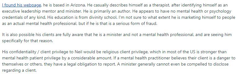 I found his webpage, he's based in Arizona. He casually describes himself as a therapist, after identifying himself as an executive leadership mentor and minister. He's primarily an author. He appears to have no mental health or psychology credentials of any kind. His education is from divinity school. I'm not sure to what extent he is marketing himself to people as an actual mental health professional, but if he is that is a serious form of fraud. It is also possible his clients are fully aware that he is a minister and not a mental health professional, and are seeing him specifically for that reason. His confidentiality / client privilege to Neil would be religious client privilege, which in most of the US is stronger than mental health patient privilege by a considerable amount. If a mental health practitioner believes their client is a danger to themselves or others, they have a legal obligation to report. A minister generally cannot even be compelled to disclose regarding a client
