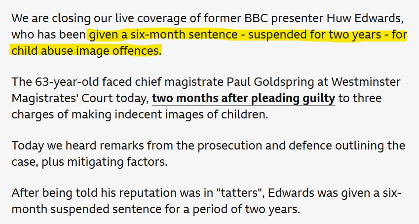 BBC News excerpt: We are closing our live coverage of former BBC presenter Huw Edwards, who has been given a six-month sentence - suspended for two years - for child abuse image offences.

The 63-year-old faced chief magistrate Paul Goldspring at Westminster Magistrates' Court today, two months after pleading guilty to three charges of making indecent images of children.

Today we heard remarks from the prosecution and defence outlining the case, plus mitigating factors.

After being told his reputation was in "tatters", Edwards was given a six-month suspended sentence for a period of two years.