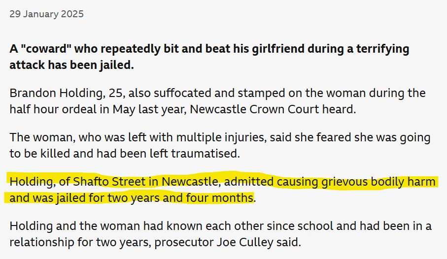 BBC News story excerpt: A "coward" who repeatedly bit and beat his girlfriend during a terrifying attack has been jailed.

Brandon Holding, 25, also suffocated and stamped on the woman during the half hour ordeal in May last year, Newcastle Crown Court heard.

The woman, who was left with multiple injuries, said she feared she was going to be killed and had been left traumatised.

Holding, of Shafto Street in Newcastle, admitted causing grievous bodily harm and was jailed for two years and four months.

Holding and the woman had known each other since school and had been in a relationship for two years, prosecutor Joe Culley said.
