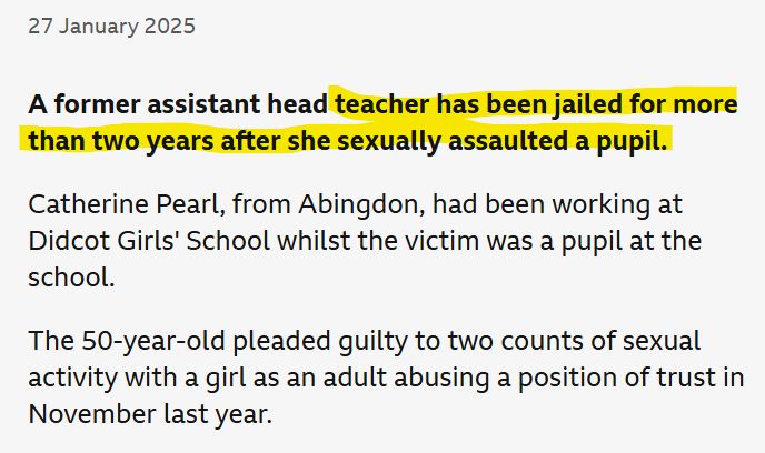 BBC News excerpt: A former assistant head teacher has been jailed for more than two years after she sexually assaulted a pupil.

Catherine Pearl, from Abingdon, had been working at Didcot Girls' School whilst the victim was a pupil at the school.

The 50-year-old pleaded guilty to two counts of sexual activity with a girl as an adult abusing a position of trust in November last year.