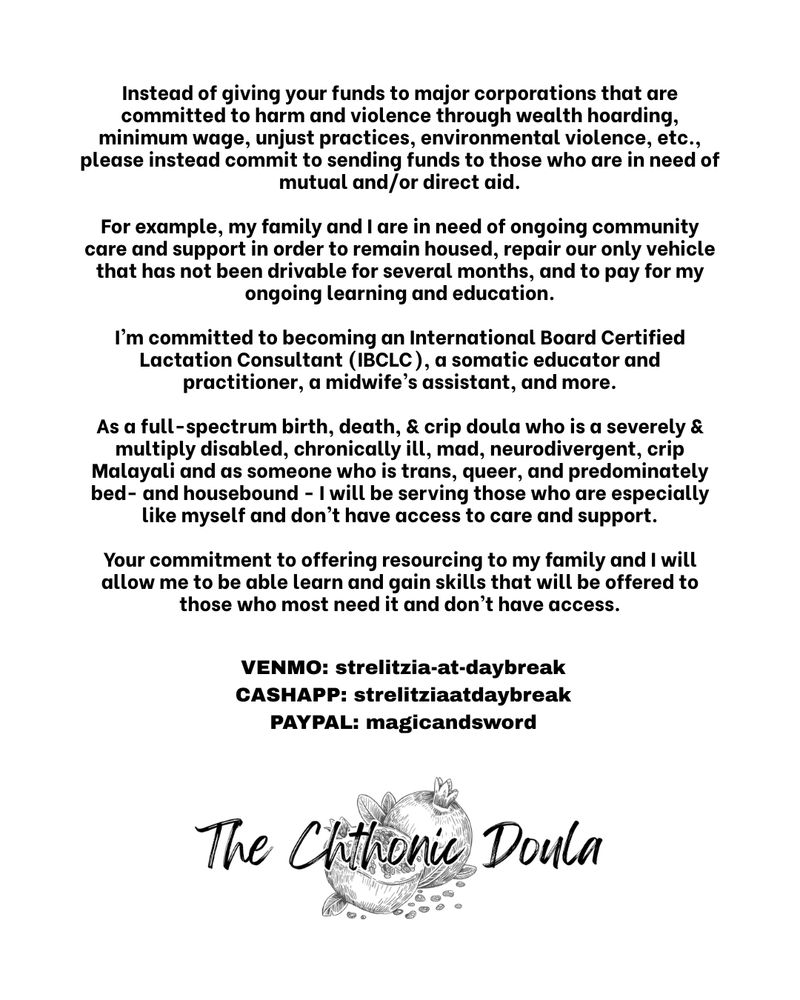 Instead of giving your funds to major corporations that are committed to harm and violence through wealth hoarding, minimum wage, unjust practices, environmental violence, etc., please instead commit to sending funds to those who are in need of mutual and/or direct aid.

For example, my family and I are in need of ongoing community care and support in order to remain housed, repair our only vehicle that has not been drivable for several months, and to pay for my ongoing learning and education.

I’m committed to becoming an International Board Certified Lactation Consultant (IBCLC), a somatic educator and practitioner, a midwife’s assistant, and more.

As a full-spectrum birth, death, & crip doula who is a severely & multiply disabled, chronically ill, mad, neurodivergent, crip Malayali and as someone who is trans, queer, and predominately bed- and housebound - I will be serving those who are especially like myself and don’t have access to care and support.

Your commitment to offering resourcing to my family and I will allow me to be able learn and gain skills that will be offered to those who most need it and don’t have access.

 VENMO: strelitzia-at-daybreak
 CASHAPP: strelitziaatdaybreak
 PAYPAL: magicandsword