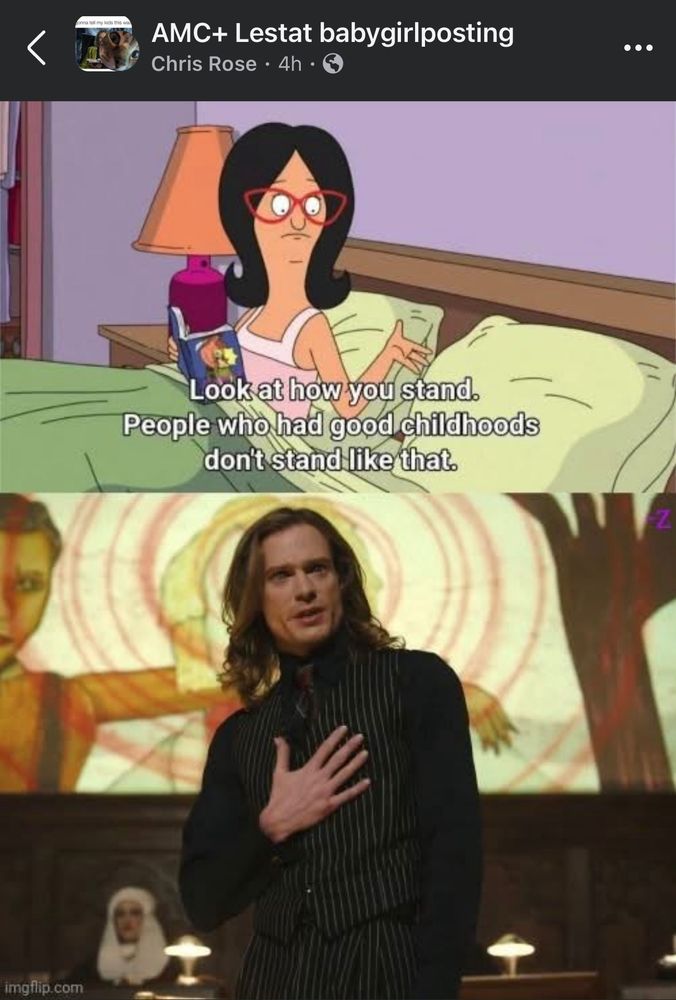 AMC+ Lestat babygirlposting
Chris Rose • 4h •
• • .
Look at how you stand.
People who had good childhoods don't stand like that.

Top frame Linda from Bob’s Burgers
Bottom Frame Lestat from AMC’s IWTV