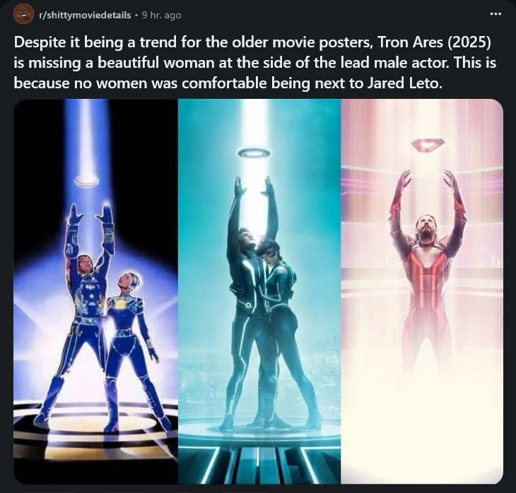 r/shittymoviedetails • 9 hr. ago
Despite it being a trend for the older movie posters, Tron Ares (2025) is missing a beautiful woman at the side of the lead male actor. This is because no women was comfortable being next to Jared Leto.