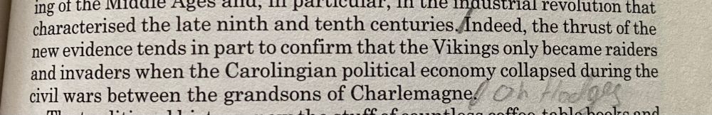 A section of a book highlighting the sentence ‘Indeed, the thrust of the new evidence tends in part to confirm that the Vikings only became raiders and invaders when the Carolingian political economy collapsed during the civil wars between the grandsons of Charlemagne’, followed by a pencilled remark that says ‘Oh Hodges’