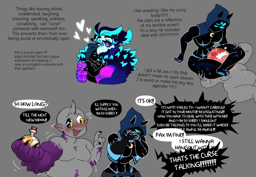 Things like leaving drinks unattended, laughing, sneezing, speaking, sickness, socializing... can "curse" someone with werewolf-ism. This prevents them from ever being social or emotionally open.
[this is just an open TF and angst prompt. but also vague expression of autistic masking //s3xy rp corruption scenario with their partner!! i like wresting i like my c*rvy body! the stars are a reflection of my terrible acne!!! im a s3xy nonbinary monster deal with it!] i got a fat 4ss n t!ts that doesn't mean its open season to be weird or make me any less agender!

Y/N is turning into some sort of furry purple monster, eyes turning dark with piercing yellow pupils resembling a moon. dark claws holding a large elixir as their body grows larger (and softer!)
Y/N: So how long?
Pax: Till the next new moon! I'll supply you with elixirs- I'm so sorry!
Y/N: its ok!
Pax: ITS NOT! I FAILED TO- I WASN'T CAREFUL! IT GOT IN YOUR MOUTH! IM DISGUSTING! NOW YOU HAVE TO DEAL WITH THIS! WITH ME! AND I- I'M SO SORRY I SHOULDN'T EVEN BE TALKING TO YOU I'LL MAKE IT WORSE! TERRIBLE AWFUL IM AWFUL!!
Y/N: Pax I'm fine! I still wanna hangout with you-
Pax, being over dramatic: THAT'S THE CURSE TALKING!