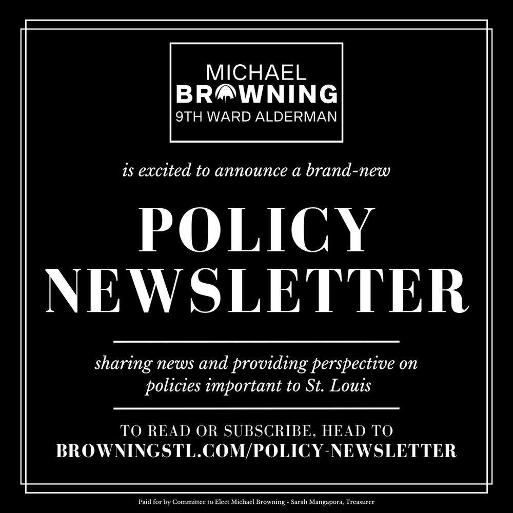 A black image with white text that says Michael Browning 9th Ward Alderman is excited to announce a brand-new Policy Newsletter, sharing news and providing perspective on policies important to St. Louis. To read or subscribe head to browningstl.com/policy-newsletter