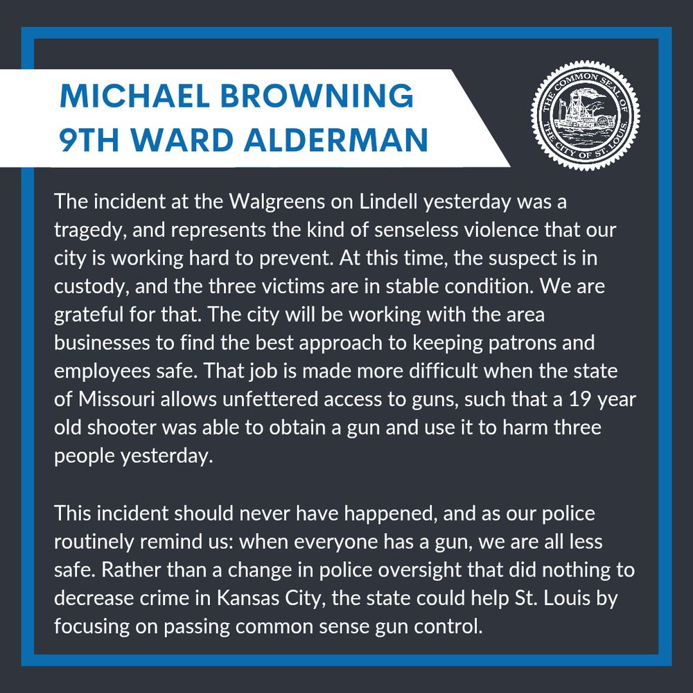 "The incident at the Walgreens on Lindell yesterday was a tragedy, and represents the kind of senseless violence that our city is working hard to prevent. At this time the suspect is in custody, and the three victims are in stable condition. We are grateful for that. The city will be working with the area businesses to find the best approach to keeping patrons and employees safe. That job is made more difficult when the state of Missouri allows unfettered access to guns, such that a 19 year old shooter was able to obtain a gun and use it to harm three people yesterday.
This incident should never have happened, and as our police routinely remind us: when everyone has a gun, we are all less safe. Rather than a change in police oversight that did nothing to decrease crime in Kansas City, the state could help St. Louis by focusing on passing common sense gun control."