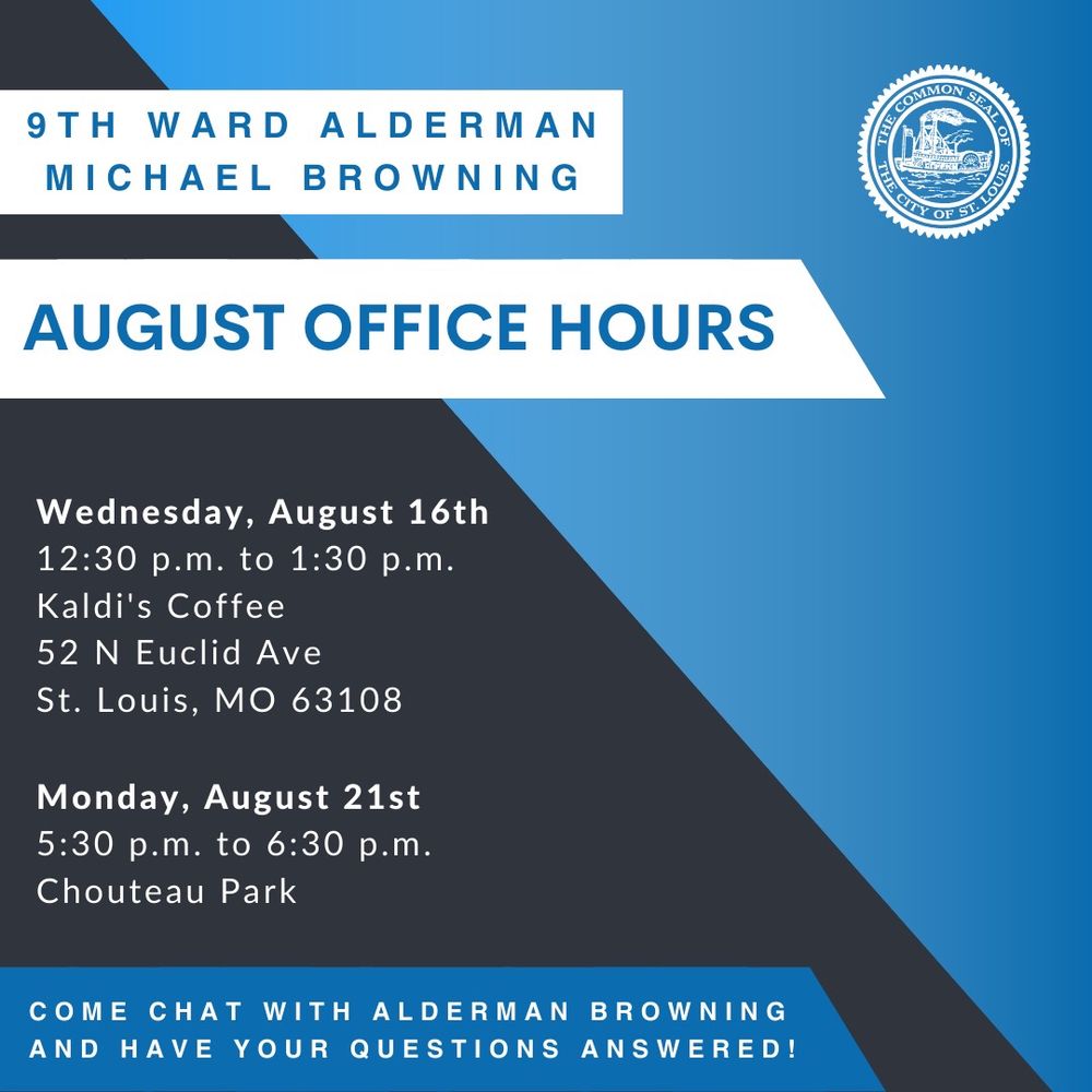 A blue and black graphic that says “9th Ward Alderman Michael Browning August Office Hours

Wednesday, August 16, 12:30 PM to 1:30 PM 
Kaldi’s Coffee 52 N. Euclid Ave., St. Louis, MO 63108 

Monday, August 21 5:30 PM to 6:30 PM Chouteau Park 

Come chat with Alderman Browning and have your questions answered!