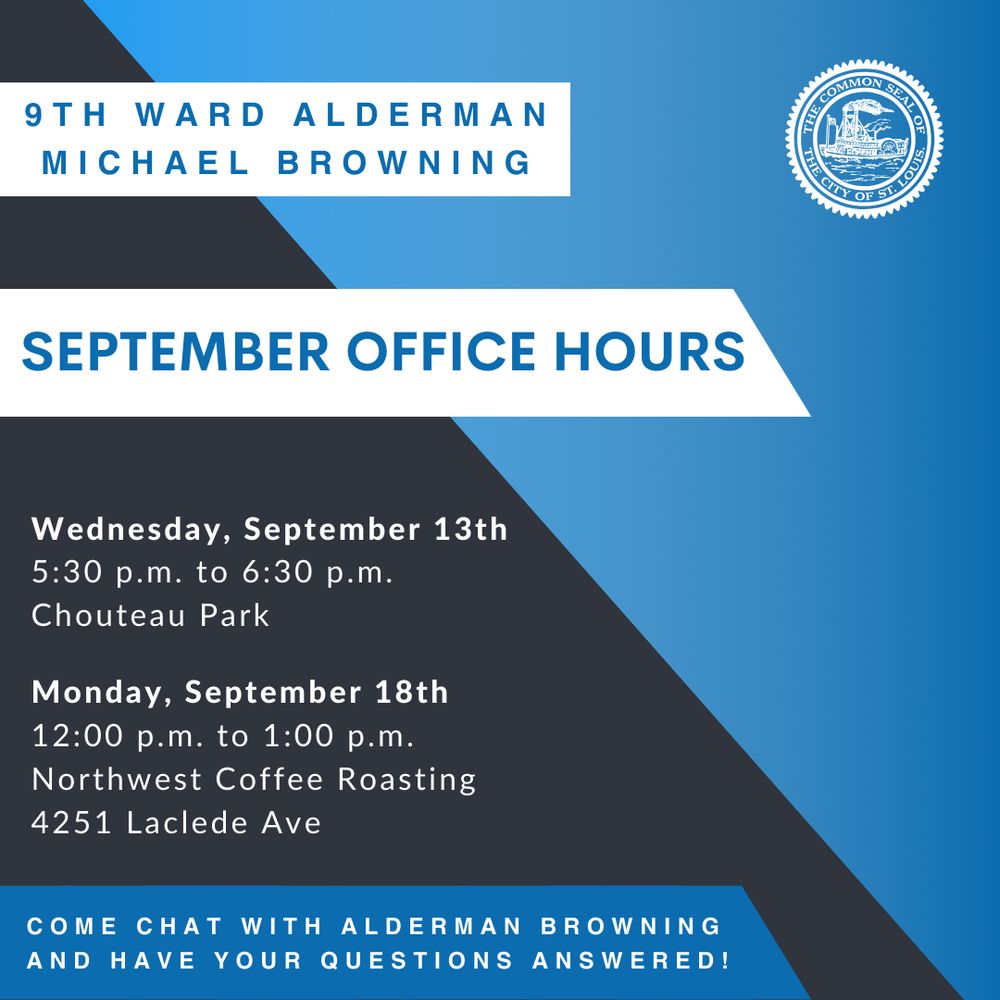 A black, blue and white graphic that has the seal of the City of St. Louis and says

 “9th ward Alderman Michael Browning September Office Hours.

Wednesday, September 13 5:30 PM to 6:30 PM Chouteau Park 

Monday, September 18, 12 PM to 1 PM Northwest Coffee Roasting 
4251 Laclede Ave. 

Come chat with Alderman Browning and have your questions answered!”