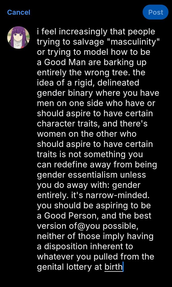 i feel increasingly that people trying to salvage "masculinity" or trying to model how to be a Good Man are barking up entirely the wrong tree. the idea of a rigid, delineated gender binary where you have men on one side who have or should aspire to have certain character traits, and there's women on the other who should aspire to have certain traits is not something you can redefine away from being gender essentialism unless you do away with: gender entirely. it's narrow-minded. you should be aspiring to be a Good Person, and the best version of@you possible, neither of those imply having a disposition inherent to whatever you pulled from the genital lottery at birth