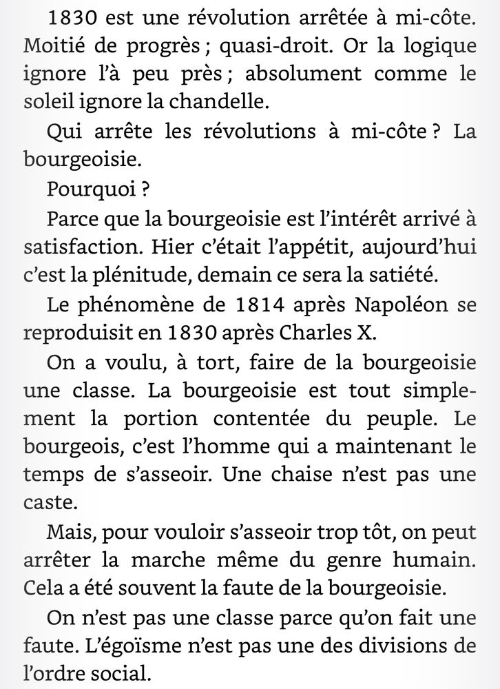 1830 est une révolution arrêtée à mi-côte. Moitié de progrès ; quasi-droit. Or la logique ignore l’à peu près ; absolument comme le soleil ignore la chandelle. Qui arrête les révolutions à mi-côte ? La bourgeoisie. Pourquoi ? Parce que la bourgeoisie est l’intérêt arrivé à satisfaction. Hier c’était l’appétit, aujourd’hui c’est la plénitude, demain ce sera la satiété. Le phénomène de 1814 après Napoléon se reproduisit en 1830 après Charles X. On a voulu, à tort, faire de la bourgeoisie une classe. La bourgeoisie est tout simplement la portion contentée du peuple. Le bourgeois, c’est l’homme qui a maintenant le temps de s’asseoir. Une chaise n’est pas une caste. Mais, pour vouloir s’asseoir trop tôt, on peut arrêter la marche même du genre humain. Cela a été souvent la faute de la bourgeoisie. On n’est pas une classe parce qu’on fait une faute. L’égoïsme n’est pas une des divisions de l’ordre social.