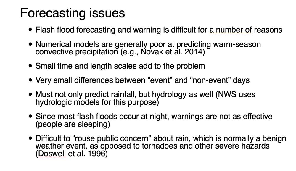 Forecasting issues:
- Flash flood forecasting and warning is difficult for a number of reasons
- Numerical models are generally poor at predicting warm-season convective precipitation (e.g., Novak et al. 2014)
- Small time and length scales add to the problem
- Very small differences between “event” and “non-event” days
- Must not only predict rainfall, but hydrology as well (NWS uses hydrologic models for this purpose) 
- Since most flash floods occur at night, warnings are not as effective (people are sleeping)
- Difficult to “rouse public concern” about rain, which is normally a benign weather event, as opposed to tornadoes and other severe hazards (Doswell et al. 1996)
