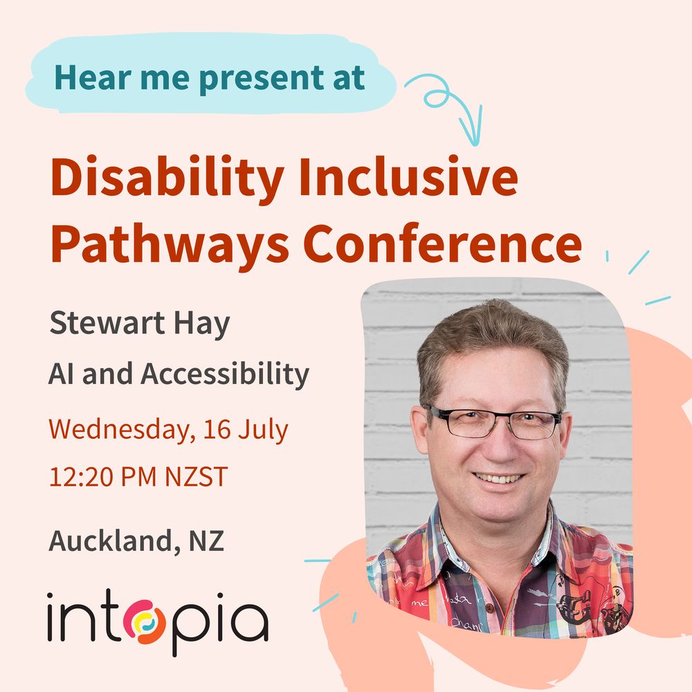 Hear me present Disability Inclusive Pathways Conference. Stewart Hay. AI and Accessibility. Wednesday 16 July. 12:20 PM NZST. Auckland, NZ. Headshot of Stewart. Intopia logo.