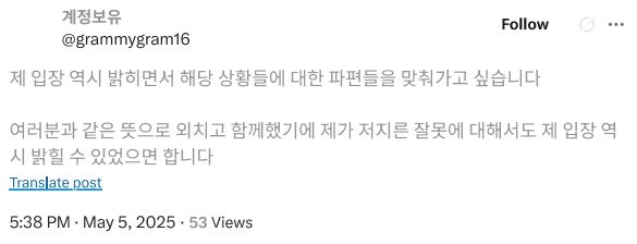 제 입장 역시 밝히면서 해당 상황들에 대한 파편들을 맞춰가고 싶습니다. 여러분과 같은 뜻으로 외치고 함께했기에 제가 저지른 잘못에 대해서도 제 입장 역시 밝힐 수 있었으면 합니다. 25년 5월 5일 오후 5시 38분