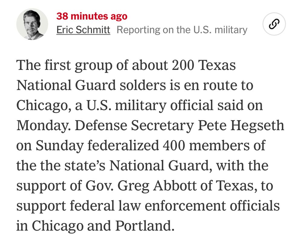 38 minutes ago
Eric Schmitt Reporting on the U.S. military
The first group of about 200 Texas National Guard solders is en route to Chicago, a U.S. military official said on Monday. Defense Secretary Pete Hegseth on Sunday federalized 400 members of the the state's National Guard, with the support of Gov. Greg Abbott of Texas, to support federal law enforcement officials in Chicago and Portland.