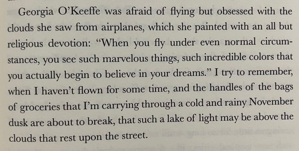 Image of a paragraph of text which says: “Georgia O’Keefe was afraid of flying but obsessed with the clouds she saw from airplanes, which she painted with an all but religious devotion: ‘When you fly under even normal circumstances, you see such marvelous things, with incredible colors that you actually begin to believe your dreams.’ I try to remember, when I haven’t flown for some time, and the handles of the bags of groceries I’m carrying through a cold and rainy November dusk are about to break, that such a lake of light may be above the clouds that rest on the street.”