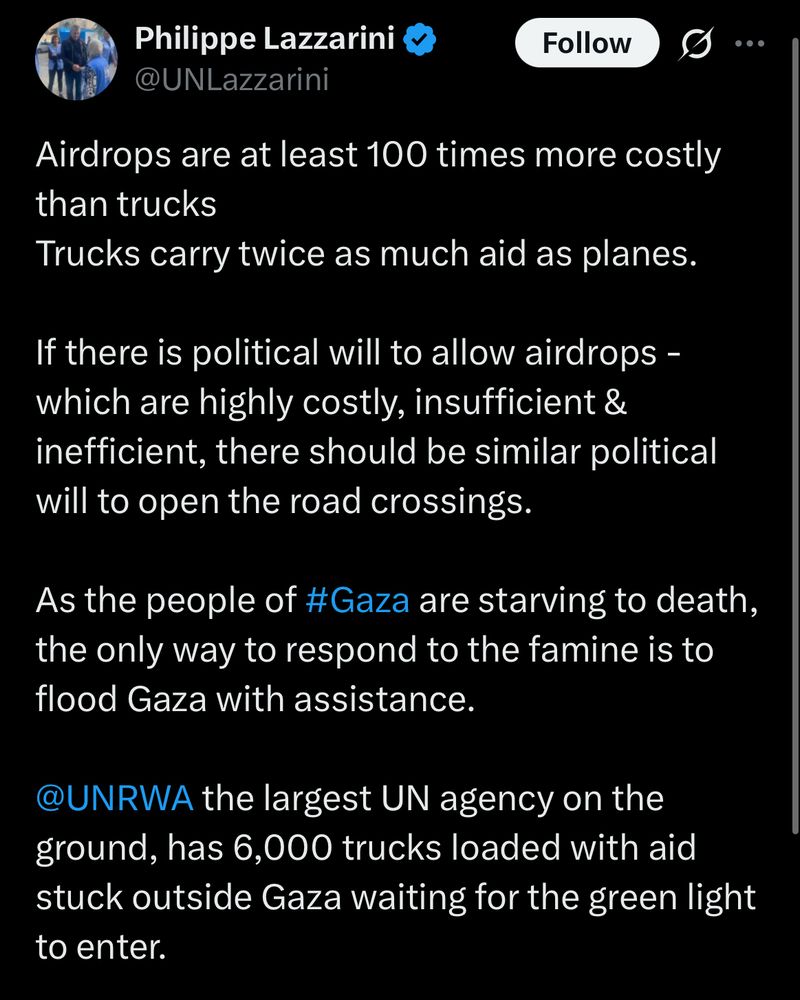 Airdrops are at least 100 times more costly than trucks 
Trucks carry twice as much aid as planes. 

If there is political will to allow airdrops - which are highly costly, insufficient & inefficient, there should be similar political will to open the road crossings.

As the people of #Gaza are starving to death, the only way to respond to the famine is to flood Gaza with assistance. 

@UNRWA
 the largest UN agency on the ground, has 6,000 trucks loaded with aid stuck outside Gaza waiting for the green light to enter.