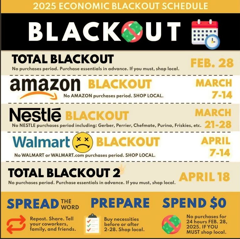 A graphic titled "2025 Economic Blackout Schedule" outlines planned consumer blackouts. The word "BLACKOUT" is displayed in bold black letters with a crossed-out shopping cart icon inside the letter "O." A calendar and clock emoji appear in the top right corner. The schedule lists:

Total Blackout (Feb. 28): No purchases at all, with a recommendation to buy essentials in advance and shop local if necessary.
Amazon Blackout (March 7-14): No purchases from Amazon.
Nestlé Blackout (March 21-28): No purchases of Nestlé products, including Gerber, Perrier, Chefmate, Purina, and Friskies.
Walmart Blackout (April 7-14): No purchases from Walmart or Walmart.com. A sad face emoji is next to Walmart's name.
Total Blackout 2 (April 18): Another full no-purchase day with similar recommendations.
At the bottom, three sections encourage people to:

Spread the word – by sharing the information.
Prepare – by purchasing necessities before the blackout days.
Spend $0 – by avoiding purchases on blackout days and shopping local if necessary.