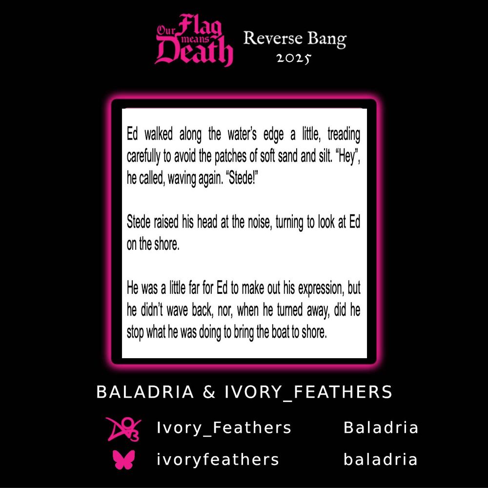 A teaser for OFMD Reverse Bang 2025. A black poster with hot pink highlights. In the centre, there is an excerpt from chapter five of the fic Wind of Change. Text reads: 

“Ed walked along the water’s edge a little, treading carefully to avoid the patches of soft sand and silt. “Hey”, he called, waving again. “Stede!”

Stede raised his head at the noise, turning to look at Ed on the shore.

He was a little far for Ed to make out his expression, but he didn’t wave back, nor, when he turned away, did he stop what he was doing to bring the boat to shore.”

Beneath the poster are socials for the artist, Baladria, and the author, Ivory_Feathers. They can be found on AO3 under those names, and on bluesky as ivoryfeathers and baladria.