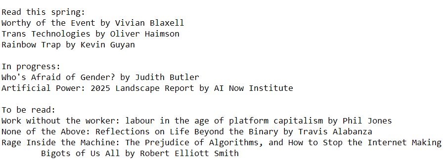 Reading list, full text follows:

Read this spring:
Worthy of the Event by Vivian Blaxell
Trans Technologies by Oliver Haimson
Rainbow Trap by Kevin Guyan

In progress:
Who's Afraid of Gender? by Judith Butler
Artificial Power: 2025 Landscape Report by AI Now Institute

To be read:
Work without the worker: labour in the age of platform capitalism by Phil Jones
None of the Above: Reflections on Life Beyond the Binary by Travis Alabanza
Rage Inside the Machine: The Prejudice of Algorithms, and How to Stop the Internet Making Bigots of Us All by Robert Elliott Smith 
