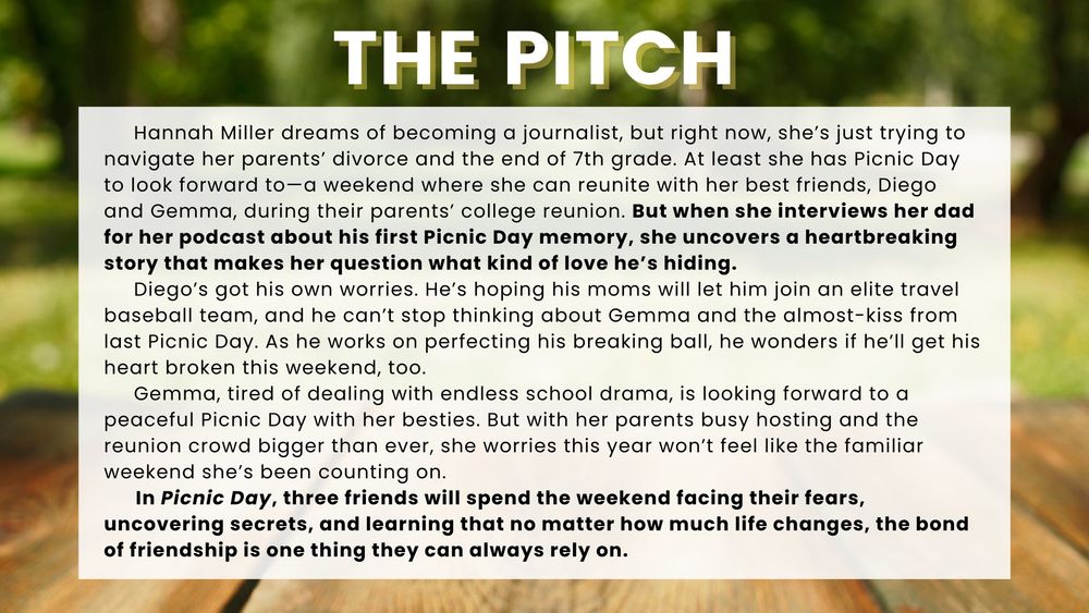 Hannah Miller dreams of becoming a journalist, but right now, she’s just trying to navigate her parents’ divorce and the end of 7th grade. At least she has Picnic Day to look forward to—a weekend where she can reunite with her best friends, Diego and Gemma, during their parents’ college reunion. But when she interviews her dad for her podcast about his first Picnic Day memory, she uncovers a heartbreaking story that makes her question what kind of love he’s hiding.
     Diego’s got his own worries. He’s hoping his moms will let him join an elite travel baseball team, and he can’t stop thinking about Gemma and the almost-kiss from last Picnic Day. As he works on perfecting his breaking ball, he wonders if he’ll get his heart broken this weekend, too.
     Gemma, tired of dealing with endless school drama, is looking forward to a peaceful Picnic Day with her besties. But with her parents busy hosting and the reunion crowd bigger than ever, she worries this year won’t feel like the familiar weekend she's been counting on.