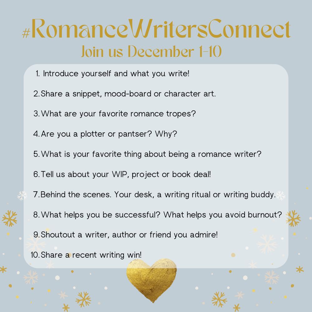 #RomanceWritersConnect
Join us December 1-10
1. Introduce yourself and what you write!
2. Share a snippet, mood-board or character art.
3. What are your favorite romance tropes?
4. Are you a plotter or pantser? Why?
5. What is your favorite thing about being a romance writer?
6. Tell us about your WIP, project or book deal!
7. Behind the scenes. Your desk, a writing ritual or writing buddy.
8. What helps you be successful? What helps you avoid burnout?
9. Shoutout a writer, author or friend you admire!
10. Share a recent writing win!