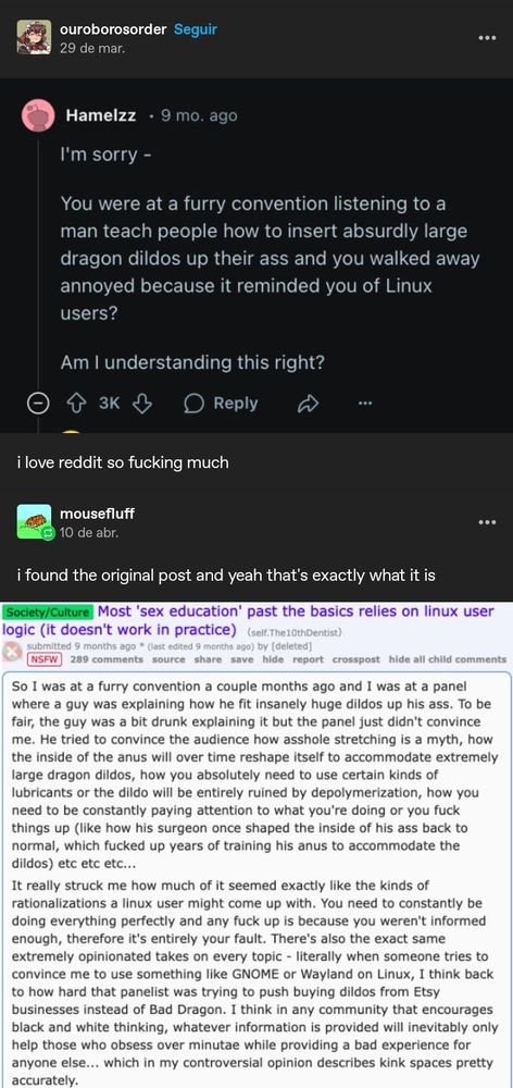 Eu não vou escrever tintin por tintin porque pelo amor de Deus, não sei nem se cabe nas 2000 palavras de alt text mas o ponto é, um cara foi numa convenção furry, viu uma apresentação sobre enfiar dildos enormes na bunda e saiu aborrecido porque aquilo o lembrou de usuários de Linux. Logo a baixo o texto original na integra em que tem como título "educação sexual além do básico segue a mesma lógica de usuários de Linux(não funciona na prática)" e segue listando elementos que apontam as similaridades, como se você errar em uma parte é porque você não estava informade o bastante, logo CULPA INTEIRAMENTE SUA, ou que pessoas vão ter opiniões MUITO FORTES sobre coisa qualquer coisa, basicamente isso