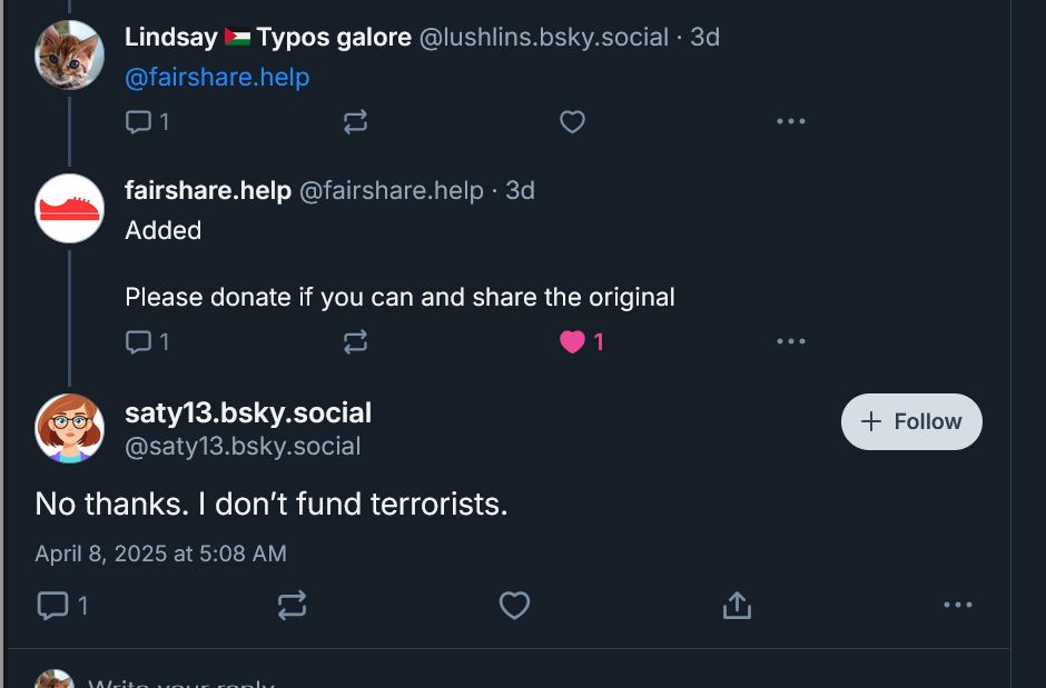 A screenshot of me tagging fairshare.help on a Palestinian fundraiser and @ saty13.bsky.social replying "no thanks. I don't fund terrorists." 