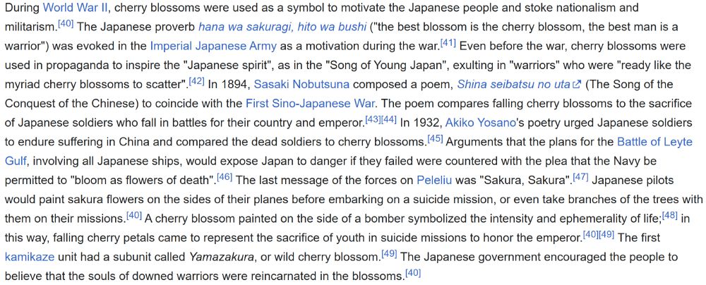 A section from the Wikipedia page for "Cherry Blossom", on the symbols relationship with militarism in Japan.

During World War II, cherry blossoms were used as a symbol to motivate the Japanese people and stoke nationalism and militarism. The Japanese proverb hana wa sakuragi, hito wa bushi ("the best blossom is the cherry blossom, the best man is a warrior") was evoked in the Imperial Japanese Army as a motivation during the war. Even before the war, cherry blossoms were used in propaganda to inspire the "Japanese spirit", as in the "Song of Young Japan", exulting in "warriors" who were "ready like the myriad cherry blossoms to scatter". In 1894, Sasaki Nobutsuna composed a poem, Shina seibatsu no uta (The Song of the Conquest of the Chinese) to coincide with the First Sino-Japanese War. The poem compares falling cherry blossoms to the sacrifice of Japanese soldiers who fall in battles for their country and emperor. In 1932, Akiko Yosano's poetry urged Japanese soldiers to endure suffering in China and compared the dead soldiers to cherry blossoms. Arguments that the plans for the Battle of Leyte Gulf, involving all Japanese ships, would expose Japan to danger if they failed were countered with the plea that the Navy be permitted to "bloom as flowers of death". The last message of the forces on Peleliu was "Sakura, Sakura". Japanese pilots would paint sakura flowers on the sides of their planes before embarking on a suicide mission, or even take branches of the trees with them on their missions. A cherry blossom painted on the side of a bomber symbolized the intensity and ephemerality of life; in this way, falling cherry petals came to represent the sacrifice of youth in suicide missions to honor the emperor. The first kamikaze unit had a subunit called Yamazakura, or wild cherry blossom. The Japanese government encouraged the people to believe that the souls of downed warriors were reincarnated in the blossoms".
