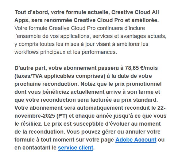 Capture d'écran d'une partie d'un mail reçu de la part de Adobe contenant le texte suivant : "Tout d’abord, votre formule actuelle, Creative Cloud All Apps, sera renommée Creative Cloud Pro et améliorée. Votre formule Creative Cloud Pro continuera d’inclure l’ensemble de vos applications, services et avantages actuels, y compris toutes les mises à jour visant à améliorer les workflows principaux et les performances.

D’autre part, votre abonnement passera à 78,65 €/mois (taxes/TVA applicables comprises) à la date de votre prochaine reconduction. Notez que le prix promotionnel dont vous bénéficiez actuellement arrive à son terme et que votre reconduction sera facturée au prix standard. Votre abonnement sera automatiquement reconduit le 22-novembre-2025 (PT) et chaque année jusqu’à ce que vous le résiliiez. Le prix est susceptible d’évoluer au moment de la reconduction. Vous pouvez gérer ou annuler votre formule à tout moment sur votre page Adobe Account ou en contactant le service client."