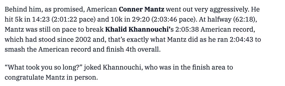"Behind him, as promised, American Conner Mantz went out very aggressively. He hit 5k in 14:23 (2:01:22 pace) and 10k in 29:20 (2:03:46 pace). At halfway (62:18), Mantz was still on pace to break Khalid Khannouchi’s 2:05:38 American record, which had stood since 2002 and, that’s exactly what Mantz did as he ran 2:04:43 to smash the American record and finish 4th overall.

“What took you so long?” joked Khannouchi, who was in the finish area to congratulate Mantz in person."