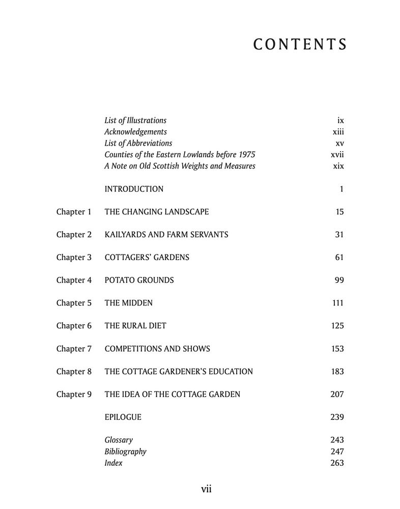 Contents page:
INTRODUCTION
Chapter 1 THE CHANGING LANDSCAPE
Chapter 2 KAILYARDS AND FARM SERVANTS
Chapter 3 COTTAGERS’ GARDENS
Chapter 4 POTATO GROUNDS
Chapter 5 THE MIDDEN
Chapter 6 THE RURAL DIET
Chapter 7 COMPETITIONS AND SHOWS
Chapter 8 THE COTTAGE GARDENER’S EDUCATION
Chapter 9 THE IDEA OF THE COTTAGE GARDEN
EPILOGUE



