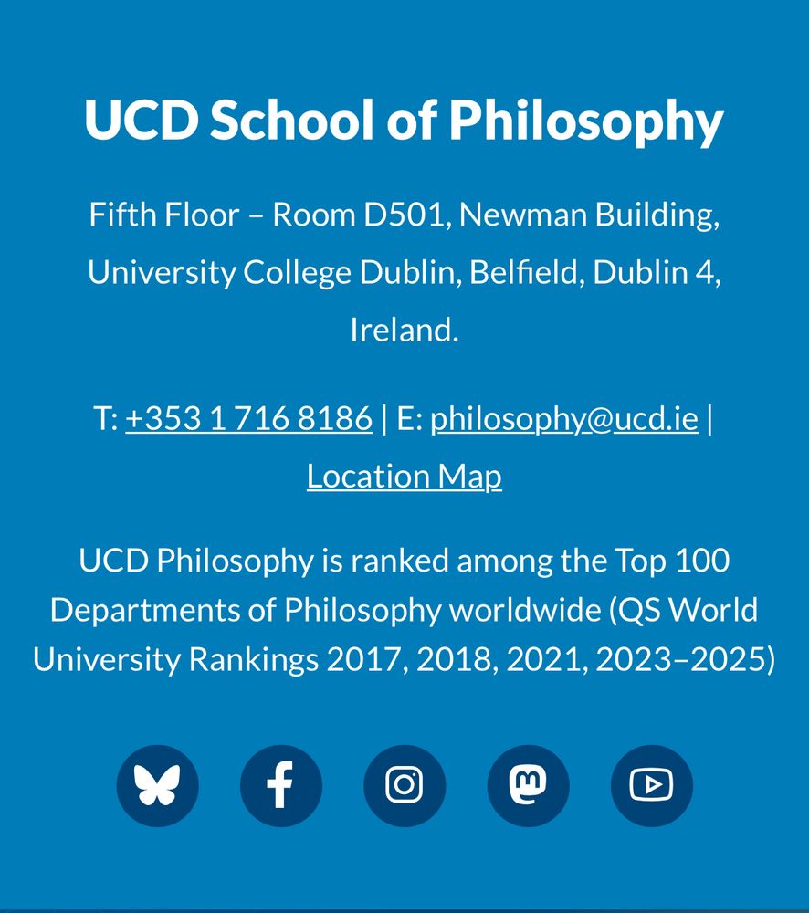 UCD School of Philosophy

Fifth Floor - Room D501, Newman Building,
University College Dublin, Belfield, Dublin 4,
Ireland.

T: +353 1 716 8186 | E: philosophy@ucd.ie | Location Map

UCD Philosophy is ranked among the Top 100 Departments of Philosophy worldwide (QS World University Rankings 2017, 2018, 2021, 2023–2025)

Bluesky, Facebook, Instagram, Mastodon and YouTube icons