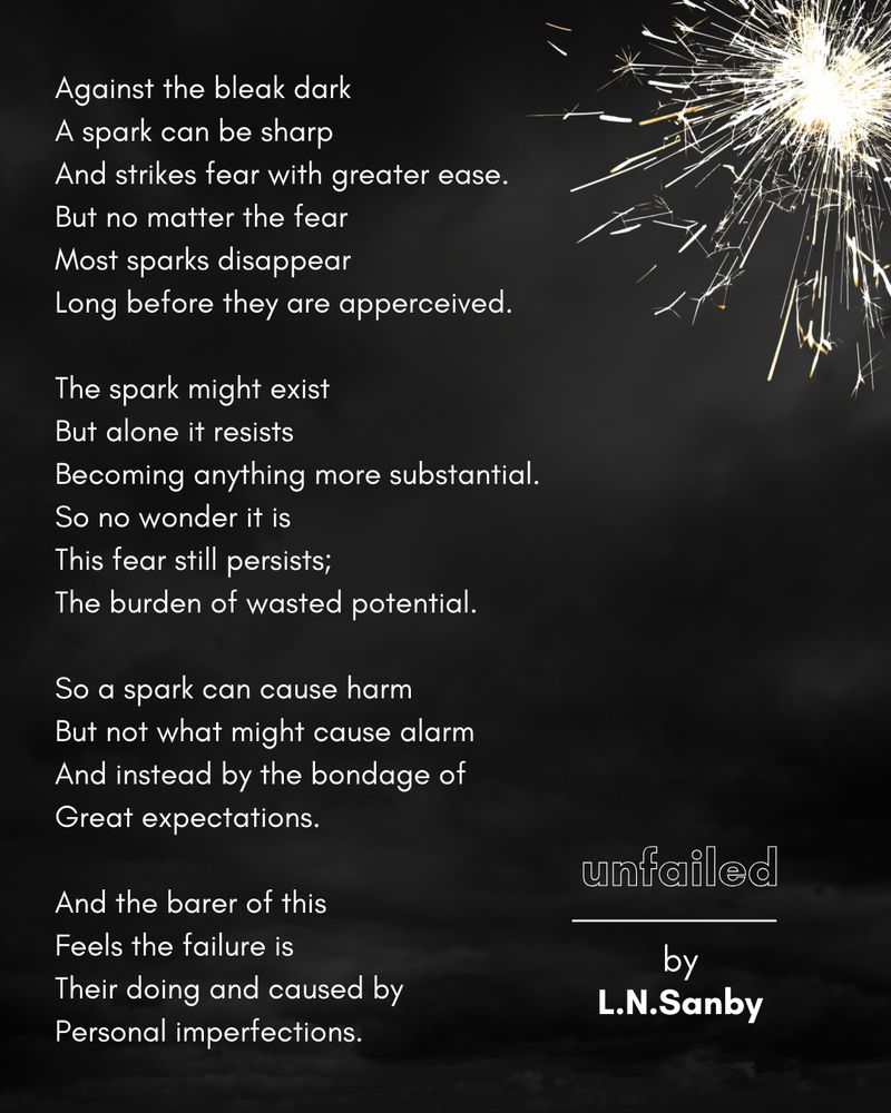 Against the bleak dark 
A spark can be sharp 
And strikes fear with greater ease. 
But no matter the fear 
Most sparks disappear  
Long before they are apperceived. 

The spark might exist 
But alone it resists 
Becoming anything more substantial.  
So no wonder it is 
This fear still persists; 
The burden of wasted potential.  

So a spark can cause harm 
But not what might cause alarm 
And instead by the bondage of  
Great expectations.  

And the barer of this 
Feels the failure is 
Their doing and caused by  
Personal imperfections. 