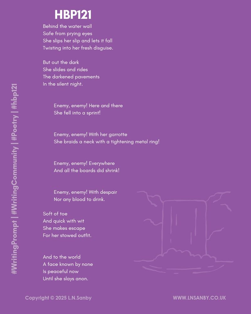 A poem with a line illustration of a waterfall. The poem reads: 

Behind the water wall
Safe from prying eyes
She slips her slip and lets it fall
Twisting into her fresh disguise.

But out the dark
She slides and rides
The darkened pavements
In the silent night.

Enemy, enemy! Here and there
She fell into a sprint!

Enemy, enemy! With her garrotte
She braids a neck with a tightening metal ring!

Enemy, enemy! Everywhere 
And all the boards did shrink!

Enemy, enemy! With despair 
Nor any blood to drink.

Soft of toe
And quick with wit
She makes escape
For her stowed outfit.

And to the world
A face known by none
Is peaceful now
Until she slays anon.