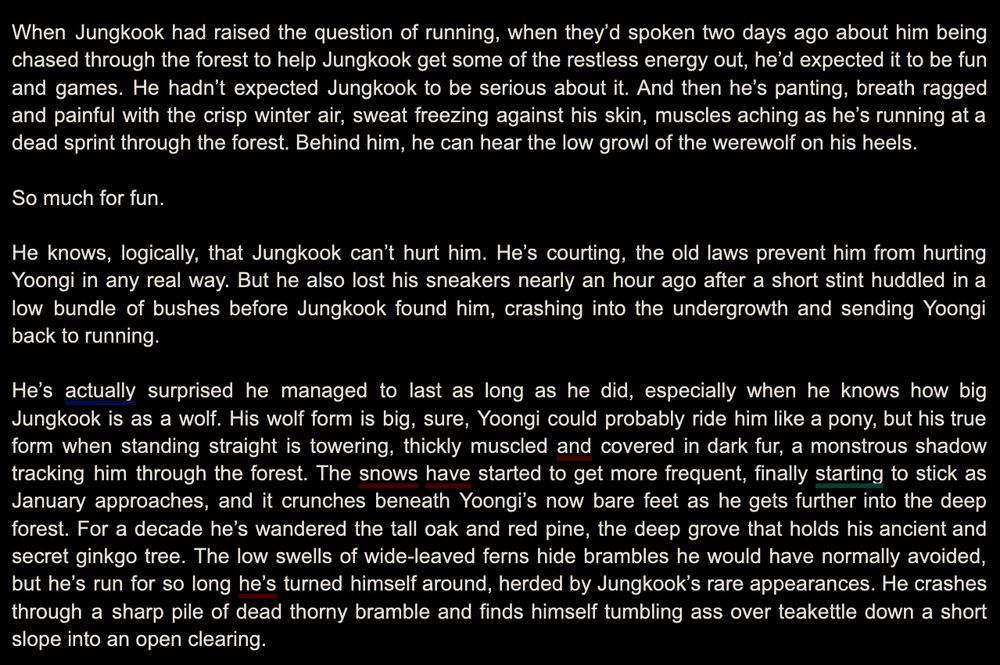 When Jungkook had raised the question of running, when they’d spoken two days ago about him being chased through the forest to help Jungkook get some of the restless energy out, he’d expected it to be fun and games. He hadn’t expected Jungkook to be serious about it. And then he’s panting, breath ragged and painful with the crisp winter air, sweat freezing against his skin, muscles aching as he’s running at a dead sprint through the forest. Behind him, he can hear the low growl of the werewolf on his heels.

So much for fun.

He knows, logically, that Jungkook can’t hurt him. He’s courting, the old laws prevent him from hurting Yoongi in any real way. But he also lost his sneakers nearly an hour ago after a short stint huddled in a low bundle of bushes before Jungkook found him, crashing into the undergrowth and sending Yoongi back to running.

He’s actually surprised he managed to last as long as he did, especially when he knows how big Jungkook is as a wolf. His wolf form is big, sure, Yoongi could probably ride him like a pony, but his true form when standing straight is towering, thickly muscled and covered in dark fur, a monstrous shadow tracking him through the forest. The snows have started to get more frequent, finally starting to stick as January approaches, and it crunches beneath Yoongi’s now bare feet as he gets further into the deep forest. For a decade he’s wandered the tall oak and red pine, the deep grove that holds his ancient and secret ginkgo tree. The low swells of wide-leaved ferns hide brambles he would have normally avoided, but he’s run for so long he’s turned himself around, herded by Jungkook’s rare appearances. He crashes through a sharp pile of dead thorny bramble and finds himself tumbling ass over teakettle down a short slope into an open clearing.
