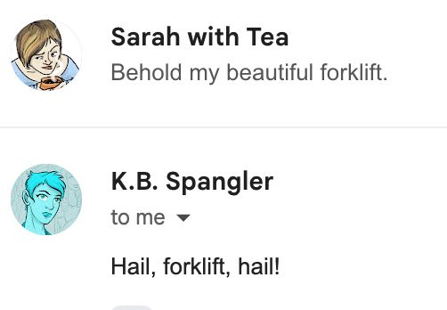 A screenshot of two email summaries. The top, from Sarah with Tea, reads 'Behold my beautiful foklift'. Below K.B. Spangler replies 'Hail, forklife, hail!'. 