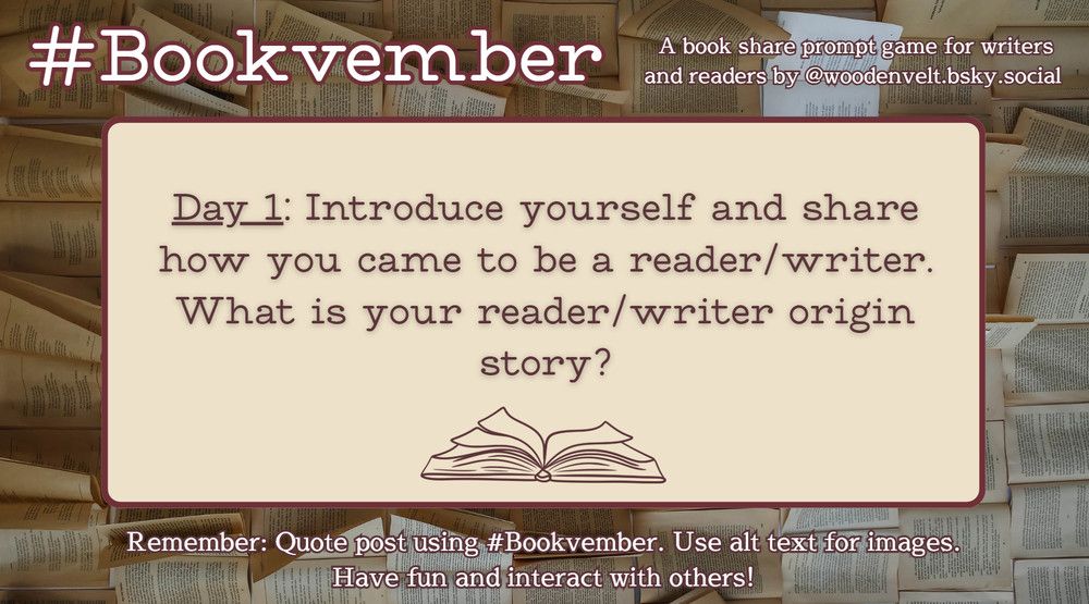 Bookvember, a book share prompt game for writers and readers by @woodenvelt.bsky.social 

Day 1: Introduce yourself and share how you came to be a reader/writer. What is your reader/writer origin story? Remember: Quote post using #Bookvember. Use alt text for images. Have fun and interact with others!