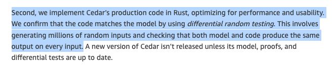 Part of text: "Second, we implement Cedar’s production code in Rust, optimizing for performance and usability. We confirm that the code matches the model by using differential random testing. This involves generating millions of random inputs and checking that both model and code produce the same output on every input. " Source: https://aws.amazon.com/blogs/opensource/lean-into-verified-software-development/